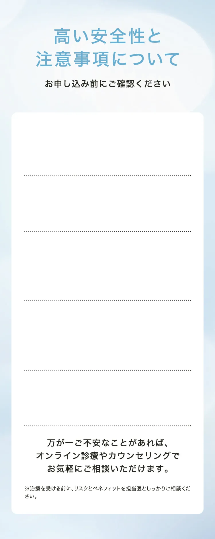 高い安全性と注意事項について　お申し込み前にご確認ください　万が一ご不安なことがあれば、オンライン診療やカウンセリングでお気軽にご相談いただけます。　※治療を受ける前に、リスクとベネフィットを担当医としっかりご相談ください。