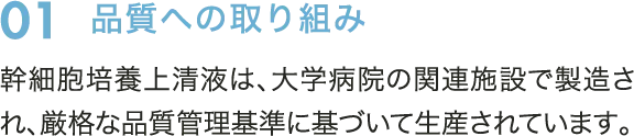 01　品質への取り組み　幹細胞培養上清液は、大学病院の関連施設で製造され、厳格な品質管理基準に基づいて生産されています。