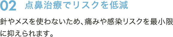 02　点鼻治療でリスクを低減　針やメスを使わないため、痛みや感染リスクを最小限に抑えられます。