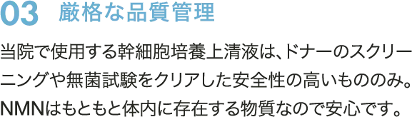 03　厳格な品質管理　当院で使用する幹細胞培養上清液は、ドナーのスクリーニングや無菌試験をクリアした安全性の高いもののみ。NMNはもともと体内に存在する物質なので安心です。