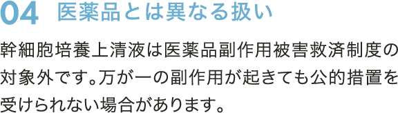 04　医薬品とは異なる扱い　幹細胞培養上清液は医薬品副作用被害救済制度の対象外です。万が一副作用が起きても公的措置を受けられない場合があります。