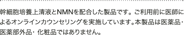 A 幹細胞培養上清液とNMNを配合した製品です。ご利用前に医師によるオンラインカウンセリングを実施しています。本製品は医薬品・医薬部外品・化粧品ではありません。