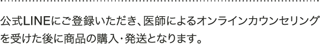 A 公式LINEにご登録いただき、医師によるオンラインカウンセリングを受けた後に商品の購入・発送となります。