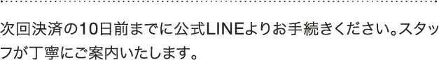 A 次回決済の10日前までに公式LINEよりお手続きください。スタッフが丁寧にご案内いたします。