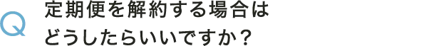 Q 定期便を解約する場合はどうしたらいいですか？