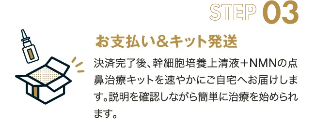 STEP03　お支払い＆キット発送　決済完了後、幹細胞培養上清液+NMNの点鼻治療キットを速やかにご自宅へお届けします。説明を確認しながら簡単に治療を始められます。